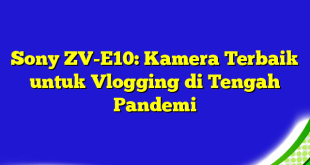 Sony ZV-E10: Kamera Terbaik untuk Vlogging di Tengah Pandemi