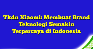 Tkdn Xiaomi: Membuat Brand Teknologi Semakin Terpercaya di Indonesia