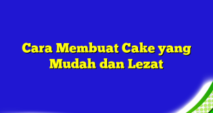 Cara Membuat Cake yang Mudah dan Lezat