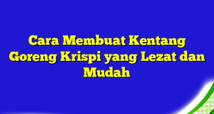 Cara Membuat Kentang Goreng Krispi yang Lezat dan Mudah