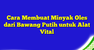 Cara Membuat Minyak Oles dari Bawang Putih untuk Alat Vital