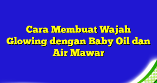 Cara Membuat Wajah Glowing dengan Baby Oil dan Air Mawar