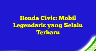 Honda Civic: Mobil Legendaris yang Selalu Terbaru